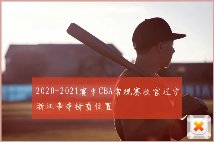 2020-2021赛季CBA常规赛收官辽宁浙江争夺榜首位置