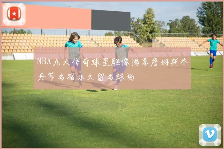 NBA九大传奇球星雕像揭幕詹姆斯乔丹等名宿永久留名球场