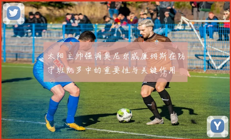 太阳主帅强调奥尼尔威廉姆斯在防守班凯罗中的重要性与关键作用